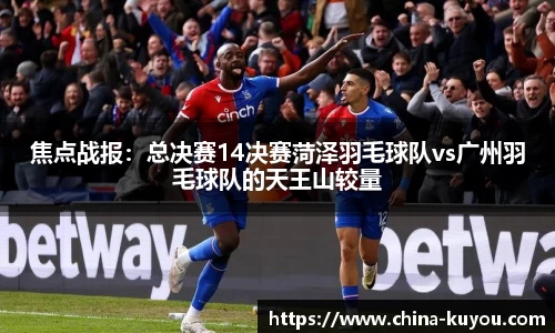 焦点战报：总决赛14决赛菏泽羽毛球队vs广州羽毛球队的天王山较量