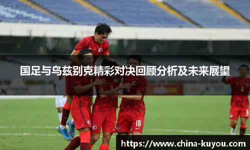 国足与乌兹别克精彩对决回顾分析及未来展望